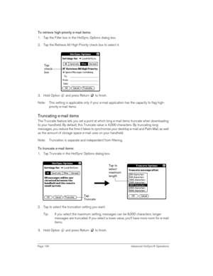 Page 190Page 190  Advanced HotSync® Operations
To retrieve high-priority e-mail items:
1. Tap the Filter box in the HotSync Options dialog box.
2. Tap the Retrieve All High Priority check box to select it. 
3. Hold Option   and press Return   to finish.
Note: This setting is applicable only if your e-mail application has the capacity to flag high-
priority e-mail items.
Truncating e-mail items
The Truncate feature lets you set a point at which long e-mail items truncate when downloading 
to your handheld. By...