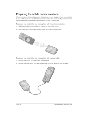 Page 194Page 194  Using the Wireless Application Suite
Preparing for mobile communications
After you install the Wireless Applications Suite software, you’re ready to connect your handheld 
to your mobile phone and use it for mobile communication. You can connect your handheld and 
your mobile phone using infrared communication, or using a special cable. 
To connect your handheld to your mobile phone with infrared communication:
1. Make sure infrared communication is enabled on your mobile phone.
2. Align the IR...