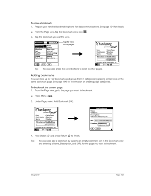 Page 197Chapter 9Page 197
To view a bookmark:
1. Prepare your handheld and mobile phone for data communications. See page 194 for details.
2. From the Page view, tap the Bookmark view icon  .
3. Tap the bookmark you want to view.
 
Tip: You can also press the scroll buttons to scroll to other pages. 
Adding bookmarks
You can store up to 100 bookmarks and group them in categories by placing similar links on the 
same bookmark page. See page 199 for information on creating page categories.
To bookmark the current...