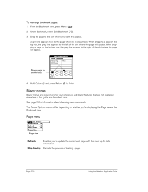 Page 200Page 200  Using the Wireless Application Suite
To rearrange bookmark pages:
1. From the Bookmark view, press Menu  .
2. Under Bookmark, select Edit Bookmark (/E).
3. Drag the page to the slot where you want it to appear.
A grey line appears next to the page when it is in drag mode. When dropping a page on the 
top row, the grey line appears to the left of the slot where the page will appear. When drop-
ping a page on the bottom row, the grey line appears to the right of the slot where the page 
will...