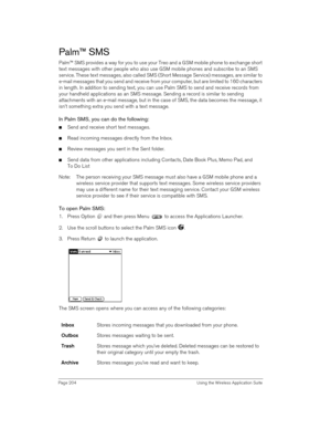 Page 204Page 204  Using the Wireless Application Suite
Palm™ SMS
Palm™ SMS provides a way for you to use your Treo and a GSM mobile phone to exchange short 
text messages with other people who also use GSM mobile phones and subscribe to an SMS 
service. These text messages, also called SMS (Short Message Service) messages, are similar to 
e-mail messages that you send and receive from your computer, but are limited to 160 characters 
in length. In addition to sending text, you can use Palm SMS to send and...