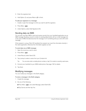 Page 208Page 208  Using the Wireless Application Suite
   
3. Enter the signature text.
4. Hold Option   and press Return   to finish.
To add your signature to a message:
1. Create or open the message to which you want to add the signature.
2. Press Menu  .
3. Under Options, select Add Signature (/Z).
Sending data via SMS 
You can also use Palm SMS to send and receive records from your handheld applications as an 
SMS message. Sending a record is similar to sending attachments with an e-mail message, but 
in the...