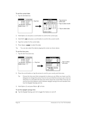 Page 22Page 22  Introduction to Your Treo™ 90 Handheld
To set the current date:
1. Tap the Set Date box.
2. Hold Option   and press a scroll button to scroll to the current year. 
3. Hold Shift   and press a scroll button to scroll to the current month.
4. Type the number for the current date.
5. Press Space   to select the date. 
Tip: You can also select the date by tapping the screen as shown above.
To set the time zone:
1. Tap the Set Time Zone box.
2. Press the scroll buttons or tap the arrows to scroll to...