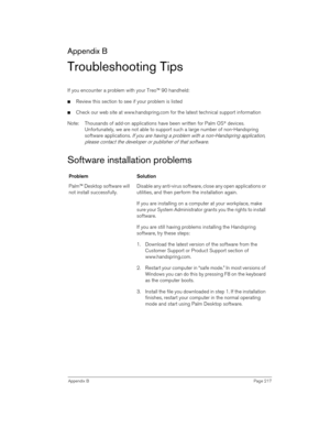 Page 217Appendix BPage 217
Appendix B
Troubleshooting Tips
If you encounter a problem with your Treo™ 90 handheld:
nReview this section to see if your problem is listed 
nCheck our web site at www.handspring.com for the latest technical support information
Note: Thousands of add-on applications have been written for Palm OS
® devices. 
Unfortunately, we are not able to support such a large number of non-Handspring 
software applications. 
If you are having a problem with a non-Handspring application, 
please...