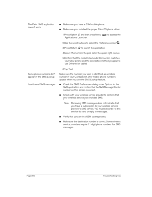 Page 220Page 220 Troubleshooting Tips
The Palm SMS application 
doesn’t worknMake sure you have a GSM mobile phone.
nMake sure you installed the proper Palm OS phone driver:
1.Press Option   and then press Menu   to access the 
Applications Launcher.
2.Use the scroll buttons to select the Preferences icon  . 
3.Press Return   to launch the application. 
4.Select Phone from the pick list in the upper-right corner.
5.Confirm that the model listed under Connection matches 
your GSM phone and the connection method...