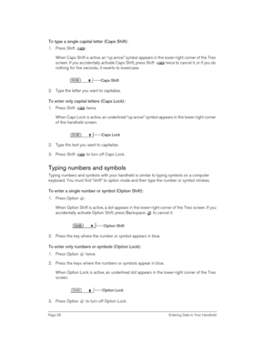 Page 28Page 28  Entering Data in Your Handheld
To type a single capital letter (Caps Shift):
1. Press Shift  :
When Caps Shift is active, an “up arrow” symbol appears in the lower-right corner of the Treo 
screen. If you accidentally activate Caps Shift, press Shift   twice to cancel it, or if you do 
nothing for five seconds, it reverts to lowercase.
2. Type the letter you want to capitalize.
To enter only capital letters (Caps Lock):
1. Press Shift   twice.
When Caps Lock is active, an underlined “up arrow”...