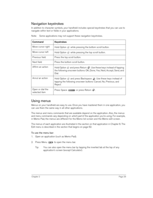 Page 29Chapter 2Page 29
Navigation keystrokes
In addition to character symbols, your handheld includes special keystrokes that you can use to 
navigate within text or fields in your applications. 
Note: Some applications may not support these navigation keystrokes.
Using menus
Menus on your handheld are easy to use. Once you have mastered them in one application, you 
can use them the same way in all other applications. 
The menus and menu commands that are available depend on the application. Also, the menus...