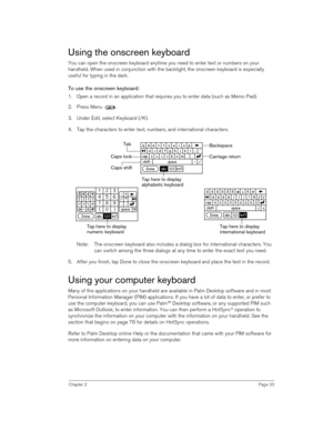 Page 33Chapter 2Page 33
Using the onscreen keyboard
You can open the onscreen keyboard anytime you need to enter text or numbers on your 
handheld. When used in conjunction with the backlight, the onscreen keyboard is especially 
useful for typing in the dark.
To use the onscreen keyboard:
1. Open a record in an application that requires you to enter data (such as Memo Pad).
2. Press Menu  .
3. Under Edit, select Keyboard (/K). 
4. Tap the characters to enter text, numbers, and international characters.
Note:...