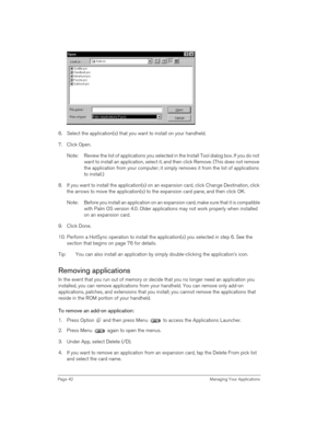 Page 42Page 42  Managing Your Applications
6. Select the application(s) that you want to install on your handheld.
7. Click Open.
Note: Review the list of applications you selected in the Install Tool dialog box. If you do not 
want to install an application, select it, and then click Remove. (This does not remove 
the application from your computer; it simply removes it from the list of applications 
to install.)
8. If you want to install the application(s) on an expansion card, click Change Destination, click...