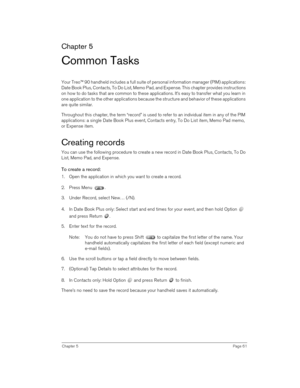 Page 61Chapter 5Page 61
Chapter 5
Common Tasks
Your Treo™ 90 handheld includes a full suite of personal information manager (PIM) applications: 
Date Book Plus, Contacts, To Do List, Memo Pad, and Expense. This chapter provides instructions 
on how to do tasks that are common to these applications. It’s easy to transfer what you learn in 
one application to the other applications because the structure and behavior of these applications 
are quite similar. 
Throughout this chapter, the term “record” is used to...