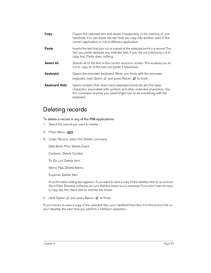 Page 63Chapter 5Page 63
Deleting records
To delete a record in any of the PIM applications:
1. Select the record you want to delete.
2. Press Menu  .
3. Under Record, select the Delete command:
Date Book Plus: Delete Event
Contacts: Delete Contact
To Do List: Delete Item
Memo Pad: Delete Memo
Expense: Delete Item
A confirmation dialog box appears. If you want to save a copy of the deleted item to an archive 
file in Palm Desktop software, be sure that the check box is checked. If you don’t want to save 
a copy,...
