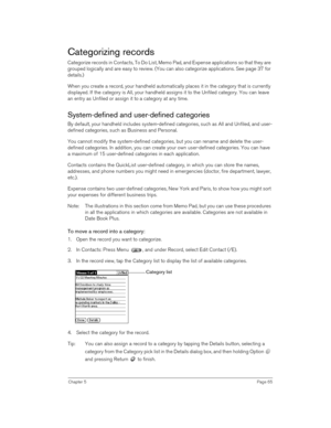 Page 65Chapter 5Page 65
Categorizing records
Categorize records in Contacts, To Do List, Memo Pad, and Expense applications so that they are 
grouped logically and are easy to review. (You can also categorize applications. See page 37 for 
details.)
When you create a record, your handheld automatically places it in the category that is currently 
displayed. If the category is All, your handheld assigns it to the Unfiled category. You can leave 
an entry as Unfiled or assign it to a category at any time....