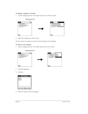 Page 66Page 66 Common Tasks
To display a category of records:
1. Tap the category pick list in the upper-right corner of the list screen.
 
2. Select the category you want to view.
The list screen now displays only the records assigned to that category.
To define a new category:
1. Tap the category pick list in the upper-right corner of the screen.
 
2. Tap Edit Categories. 
3. Tap New.
4. Enter the name of the new category. 
Category pick list
Category pick list 