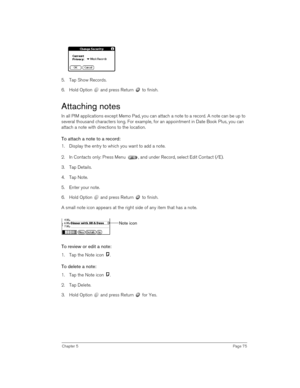Page 75Chapter 5Page 75
5. Tap Show Records.
6. Hold Option   and press Return   to finish.
Attaching notes
In all PIM applications except Memo Pad, you can attach a note to a record. A note can be up to 
several thousand characters long. For example, for an appointment in Date Book Plus, you can 
attach a note with directions to the location.
To attach a note to a record:
1. Display the entry to which you want to add a note. 
2. In Contacts only: Press Menu  , and under Record, select Edit Contact (/E).
3. Tap...