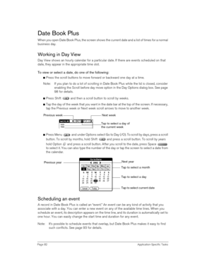 Page 82Page 82 Application-Specific Tasks
Date Book Plus
When you open Date Book Plus, the screen shows the current date and a list of times for a normal 
business day. 
Working in Day View
Day View shows an hourly calendar for a particular date. If there are events scheduled on that 
date, they appear in the appropriate time slot.
To view or select a date, do one of the following: 
nPress the scroll buttons to move forward or backward one day at a time.
Note: If you plan to do a lot of scrolling in Date Book...