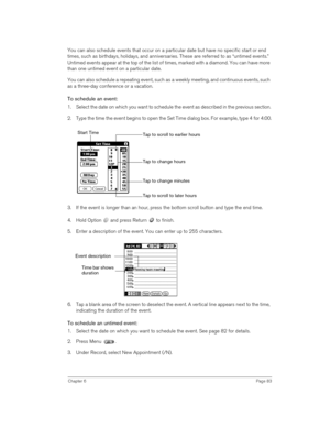 Page 83Chapter 6Page 83
You can also schedule events that occur on a particular date but have no specific start or end 
times, such as birthdays, holidays, and anniversaries. These are referred to as “untimed events.” 
Untimed events appear at the top of the list of times, marked with a diamond. You can have more 
than one untimed event on a particular date.
You can also schedule a repeating event, such as a weekly meeting, and continuous events, such 
as a three-day conference or a vacation.
To schedule an...