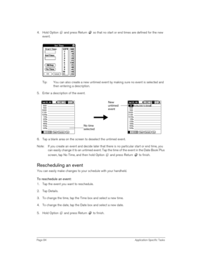Page 84Page 84 Application-Specific Tasks
4. Hold Option   and press Return   so that no start or end times are defined for the new 
event.
Tip: You can also create a new untimed event by making sure no event is selected and 
then entering a description.
5. Enter a description of the event.
6. Tap a blank area on the screen to deselect the untimed event.
Note: If you create an event and decide later that there is no particular start or end time, you 
can easily change it to an untimed event. Tap the time of the...