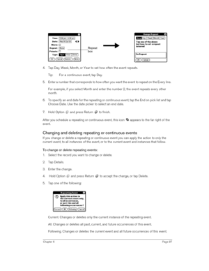 Page 87Chapter 6Page 87
4. Tap Day, Week, Month, or Year to set how often the event repeats.
Tip: For a continuous event, tap Day.
5. Enter a number that corresponds to how often you want the event to repeat on the Every line. 
For example, if you select Month and enter the number 2, the event repeats every other 
month.
6. To specify an end date for the repeating or continuous event, tap the End on pick list and tap 
Choose Date. Use the date picker to select an end date.
7. Hold Option   and press Return   to...