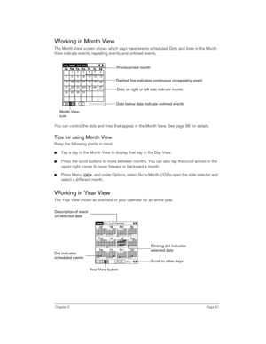 Page 91Chapter 6Page 91
Working in Month View
The Month View screen shows which days have events scheduled. Dots and lines in the Month 
View indicate events, repeating events, and untimed events.
 
You can control the dots and lines that appear in the Month View. See page 96 for details.
Tips for using Month View
Keep the following points in mind:
nTap a day in the Month View to display that day in the Day View.
nPress the scroll buttons to move between months. You can also tap the scroll arrows in the...