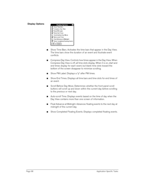 Page 98Page 98 Application-Specific Tasks
Display Options
nShow Time Bars. Activates the time bars that appear in the Day View. 
The time bars show the duration of an event and illustrate event 
conflicts
nCompress Day View. Controls how times appear in the Day View. When 
Compress Day View is off, all time slots display. When it is on, start and 
end times display for each event, but blank time slots toward the 
bottom of the screen disappear to minimize scrolling. 
nShow PM Label. Displays a “p” after PM...