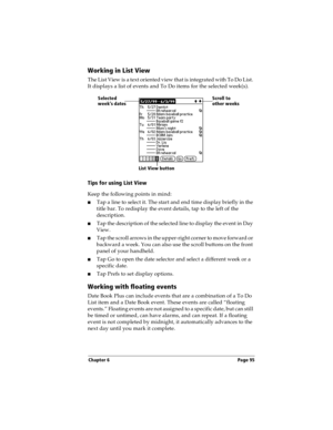 Page 103Chapter 6 Page 95
Working in List View
T h e  L i s t V i e w  i s  a t e x t  or i e n t e d  v i e w t h a t i s  i n t e g ra t e d  w i th  T o  D o L i st . 
It displays a list of events and To Do items for the selected week(s). 
Tips for using List View
Keep the following points in mind:
nTap a line to select it. The start and end time display briefly in the 
title bar. To redisplay the event details, tap to the left of the 
description.
nTap the description of the selected line to display the...