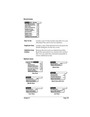 Page 109Chapter 6 Page 101
Record menu
Options menu
New To Do 
Creates a new To Do List item and adds it to your 
Date Book Plus and To Do List database.
Duplicate Item
Creates a copy of the selected event and opens the 
Details dialog box for the new event.
UnDelete from 
ArchiveRestores the last event you deleted from Date 
Book Plus (provided it was stored in the Archive 
file). You can select this command repeatedly to 
restore additional events. 
Week View
Week View with Text
Month View
Year View List...