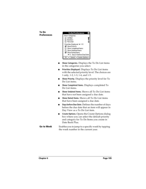 Page 113Chapter 6 Page 105
To Do 
Preferences
n Show Categories. Displays the To Do List items 
in the categories you select.
n Priorities Displayed. Displays To Do List items 
with the selected priority level. The choices are 
1 only, 1-2, 1-3, 1-4, and 1-5.
nShow Priority. Displays the priority level for To 
Do List items.
nShow Completed Items. Displays completed To 
Do List items.
nShow Undated Items. Shows all To Do List items 
that have not been assigned a due date.
nShow Dated Items. Shows all To Do List...