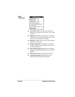 Page 114Page 106  Application Specific Tasks
Week 
Preferences
nTime Format. Defines the format of the time 
display. The choices are No Time, 11p, 11:30p, 
23, 23:30.
nDisplay To Do. Defines where To Do List items 
will appear on the Date Book Plus screen. The 
choices are Top, Bottom, and Hide.
nWeek Start. Defines the first day of the week for 
Week View with Text.
nWordwrap Single Entry. Wraps text in cells that 
contain a single event to display as much text 
as will fit in the cell.
nHide Untimed Floating...