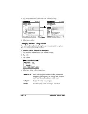 Page 120Page 112  Application Specific Tasks
3. Tap the pick list next to the label you want to change. 
4. Select a new label.
Changing Address Entry details
The Address Entry Details dialog box provides a variety of options 
that you can associate with an entry. 
To open the Address Entry Details dialog box:
1. Tap the entry whose details you want to change.
2. Tap Edit.
3. Tap Details.
4. Select any of the following settings:
Show in List
Select which type of phone or other information 
appears in the Address...