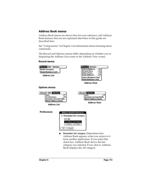 Page 121Chapter 6 Page 113
Address Book menus
Address Book menus are shown here for your reference, and Address 
Book features that are not explained elsewhere in this guide are 
described here.
See “Using menus” in Chapter 1 for information about choosing menu 
commands.
The Record and Options menus differ depending on whether you’re 
displaying the Address List screen or the Address View screen.
Record menus
Options menus
Preferences
nRemember last category. Determines how 
Address Book appears when you return...