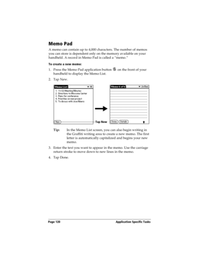 Page 128Page 120  Application Specific Tasks
Memo Pad
A memo can contain up to 4,000 characters. The number of memos 
you can store is dependent only on the memory available on your 
handheld. A record in Memo Pad is called a “memo.” 
To create a new memo:
1. Press the Memo Pad application button   on the front of your 
handheld to display the Memo List.
2. Tap New.
Tip:In the Memo List screen, you can also begin writing in 
the Graffiti writing area to create a new memo. The first 
letter is automatically...