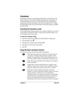 Page 131Chapter 6 Page 123
Calculator
Calculator includes two operating modes: Basic and Advanced. In 
Basic mode you can perform simple mathematical calculations. In 
Advanced mode you can access scientific functions and perform 
sophisticated math calculations. This section explains how to select 
the operating mode and use the buttons and menu options available 
in each mode.
Selecting the Calculator mode
The Change Mode dialog enables you to choose whether you want to 
work in Basic Calculator mode or...
