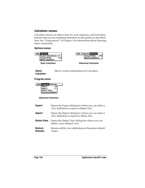 Page 142Page 134  Application Specific Tasks
Calculator menus
Calculator menus are shown here for your reference, and Calculator 
features that are not explained elsewhere in this guide are described 
here. See “Using menus” in Chapter 1 for information about choosing 
menu commands.
Options menus
Program menu
About 
CalculatorShows version information for Calculator.
Export
Opens the Export dialog box where you can select a 
view definition to export to Memo Pad.
Import
Opens the Import dialog box where you can...