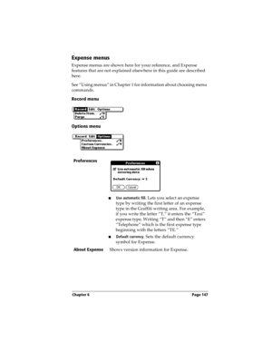 Page 155Chapter 6 Page 147
Expense menus
Expense menus are shown here for your reference, and Expense 
features that are not explained elsewhere in this guide are described 
here.
See “Using menus” in Chapter 1 for information about choosing menu 
commands.
Record menu
Options menu
Preferences
nUse automatic fill. Lets you select an expense 
type by writing the first letter of an expense 
type in the Graffiti writing area. For example, 
if you write the letter “T,” it enters the “Taxi” 
expense type. Writing “T”...