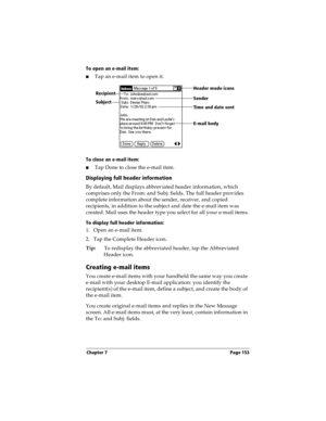 Page 161Chapter 7 Page 153
To open an e-mail item:
nTap an e-mail item to open it.
To close an e-mail item:
nTap Done to close the e-mail item.
Displaying full header information
By default, Mail displays abbreviated header information, which 
comprises only the From: and Subj: fields. The full header provides 
complete information about the sender, receiver, and copied 
recipients, in addition to the subject and date the e-mail item was 
created. Mail uses the header type you select for all your e-mail items....