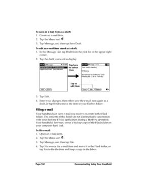 Page 170Page 162  Communicating Using Your Handheld
To save an e-mail item as a draft:
1. Create an e-mail item.
2. Tap the Menu icon  .
3. Tap Message, and then tap Save Draft.
To edit an e-mail item saved as a draft:
1. In the Message List, tap Draft from the pick list in the upper-right 
corner.
2. Tap the draft you want to display.
3. Tap Edit.
4. Enter your changes; then either save the e-mail item again as a 
draft, or tap Send to move the item to your Outbox folder.
Filing e-mail
Your handheld can store...