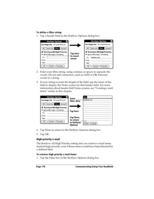 Page 178Page 170  Communicating Using Your Handheld
To define a filter string:
1. Tap a header field in the HotSync Options dialog box. 
2. Enter your filter string, using commas or spaces to separate the 
words. Do not add connectors, such as AND or OR, between 
words in a string.
3. If your string exceeds the length of the field, tap the name of the 
field to display the Notes screen for that header field. For more 
information about header field Notes screens, see “Creating e-mail 
items” earlier in this...