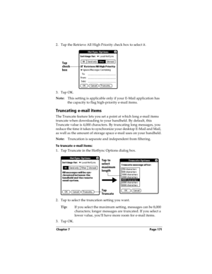 Page 179Chapter 7 Page 171
2. Tap the Retrieve All High Priority check box to select it. 
3. Tap OK.
Note:This setting is applicable only if your E-Mail application has 
the capacity to flag high-priority e-mail items.
Truncating e-mail items
The Truncate feature lets you set a point at which long e-mail items 
truncate when downloading to your handheld. By default, this 
Truncate value is 4,000 characters. By truncating long messages, you 
reduce the time it takes to synchronize your desktop E-Mail and Mail,...