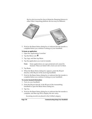 Page 182Page 174  Communicating Using Your Handheld
the two devices must be clear of obstacles. Beaming distance to 
other Palm Computing platform devices may be different.
5. Wait for the Beam Status dialog box to indicate that the transfer is 
complete before you continue working on your handheld.
To beam an application:
1. Open the Applications Launcher.
2. Tap the Menu icon  .
3. Tap App, and then tap Beam.
4. Tap the application you want to transfer.
Note:Some applications are copy-protected and cannot be...