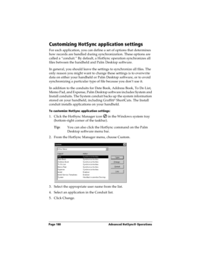 Page 188Page 180  Advanced HotSync® Operations
Customizing HotSync application settings
For each application, you can define a set of options that determines 
how records are handled during synchronization. These options are 
called a “conduit.” By default, a HotSync operation synchronizes all 
files between the handheld and Palm Desktop software. 
In general, you should leave the settings to synchronize all files. The 
only reason you might want to change these settings is to overwrite 
data on either your...