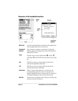 Page 20Page 12  Introduction to Your Visor Handheld
Elements of the handheld interface
Menu bar
A set of commands that are specific to the application. 
Not all applications have a menu bar.
Command 
buttonsTap a button to perform a command. Command 
buttons appear in dialog boxes and at the bottom of 
application screens.
Icons
Tap the icons to open applications  , menus  , 
Calculator  , and to find text anywhere in your data 
.
abc
With the cursor in an input field, tap the dot to 
activate the alphabetic...