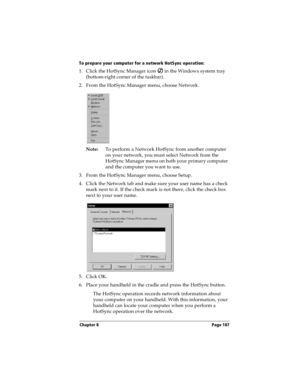 Page 195Chapter 8 Page 187
To prepare your computer for a network HotSync operation:
1. Click the HotSync Manager icon   in the Windows system tray 
(bottom-right corner of the taskbar).
2. From the HotSync Manager menu, choose Network.
Note:To perform a Network HotSync from another computer 
on your network, you must select Network from the 
HotSync Manager menu on both your primary computer 
and the computer you want to use.
3. From the HotSync Manager menu, choose Setup.
4. Click the Network tab and make sure...