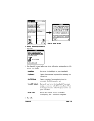 Page 201Chapter 9 Page 193
To change the Pen preferences:
1. Tap Pen.
2. Tap the pick list and select one of the following settings for the full-
screen pen stroke:
3. Tap OK.Backlight
Turns on the backlight of your handheld.
Keyboard
Opens the onscreen keyboard for entering text 
characters.
Graffiti Help
Opens a series of screens that show the 
complete Graffiti character set.
Turn Off & Lock
Turns off and locks the handheld. You must 
assign a password to lock the handheld. When 
locked, you need to enter the...