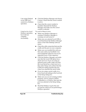 Page 236Page 228  Troubleshooting Tips
I am using Outlook 
as my PIM, but I 
cannot do a HotSync 
operation.nClick the HotSync Manager and choose 
Custom. Check that the correct conduit 
is active.
nCheck that the correct conduit is 
installed. Reinstall the HotSync 
Manager and make sure the correct 
conduit is selected.
I tried to do a local 
HotSync operation, 
but it did not 
complete 
successfully.Try each of these in turn:
nMake sure HotSync Manager is 
running. If HotSync Manager is 
running, exit and...