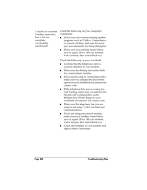 Page 238Page 230  Troubleshooting Tips
I tried to do a modem 
HotSync operation, 
but it did not 
complete 
successfully. 
(continued)Check the following on your computer: 
(continued)
nMake sure you are not running another 
program, such as WinFax, CompuServe, 
or America Online, that uses the serial 
port you selected in the Setup dialog box.
nMake sure your modem resets before 
you try again. (Turn off your modem, 
wait a minute, then turn it back on.) 
Check the following on your handheld:
nConfirm that the...