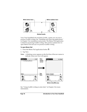 Page 26Page 18  Introduction to Your Visor Handheld
Your Visor handheld also includes Giraffe, a game you can use to 
practice Graffiti writing. See “Installing and removing applications” 
in Chapter 3 for installation instructions. The Memo Pad application 
is ideal for practicing Graffiti writing. This section explains how to 
open Memo Pad and use it to practice Graffiti writing.
To open Memo Pad:
1. Press the Memo Pad application button  . 
2. Tap New.
Note:A blinking cursor appears on the first line of the...