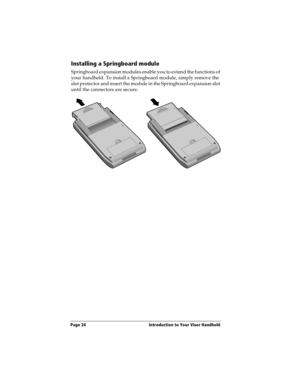 Page 32Page 24  Introduction to Your Visor Handheld
Installing a Springboard module
Springboard expansion modules enable you to extend the functions of 
your handheld. To install a Springboard module, simply remove the 
slot protector and insert the module in the Springboard expansion slot 
until the connectors are secure. 