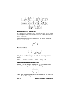 Page 40Page 32  Entering Data in Your Visor Handheld
Writing accented characters
To create accented characters, draw the stroke normally used to create 
the letter, followed by an accent stroke. Graffiti writing then adds the 
accent to the letter.
For example, the following diagram shows the strokes required to 
draw an accented “e.”
Accent strokes
Using these accent strokes, you can write the following accented 
letters:
à  á  â  ã  ä  å  è  é  ê  ì  í  î  ï  ò  ó  ô  õ  ö  ù  ú  û  ü  ÿ  ý  ñ
Additional...