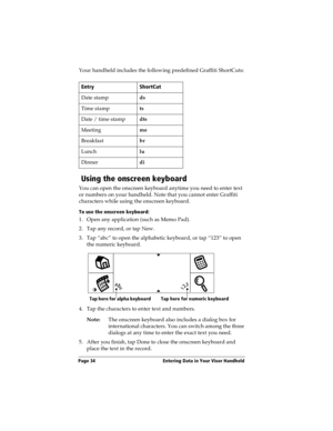 Page 42Page 34  Entering Data in Your Visor Handheld
Your handheld includes the following predefined Graffiti ShortCuts:
 Using the onscreen keyboard
You can open the onscreen keyboard anytime you need to enter text 
or numbers on your handheld. Note that you cannot enter Graffiti 
characters while using the onscreen keyboard. 
To use the onscreen keyboard:
1. Open any application (such as Memo Pad). 
2. Tap any record, or tap New.
3. Tap “abc” to open the alphabetic keyboard, or tap “123” to open 
the numeric...