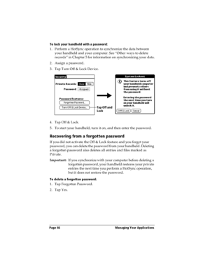 Page 54Page 46  Managing Your Applications
To lock your handheld with a password:
1. Perform a HotSync operation to synchronize the data between 
your handheld and your computer. See “Other ways to delete 
records” in Chapter 5 for information on synchronizing your data.
2. Assign a password.
3. Tap Turn Off & Lock Device.
4. Tap Off & Lock.
5. To start your handheld, turn it on, and then enter the password. 
Recovering from a forgotten password
If you did not activate the Off & Lock feature and you forget your...
